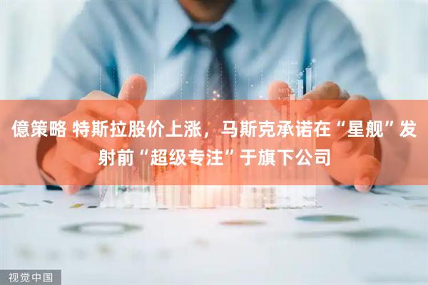 億策略 特斯拉股价上涨，马斯克承诺在“星舰”发射前“超级专注”于旗下公司