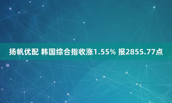 扬帆优配 韩国综合指收涨1.55% 报2855.77点