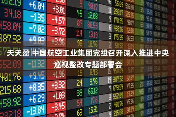 天天盈 中国航空工业集团党组召开深入推进中央巡视整改专题部署会