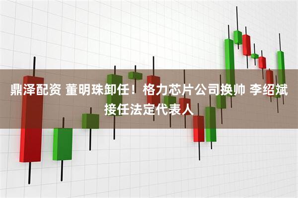 鼎泽配资 董明珠卸任！格力芯片公司换帅 李绍斌接任法定代表人