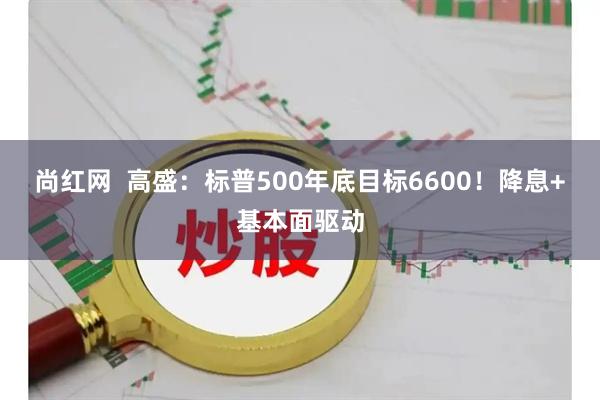尚红网  高盛：标普500年底目标6600！降息+基本面驱动