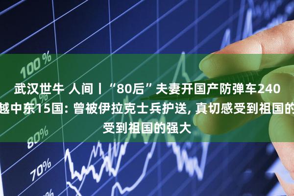武汉世牛 人间丨“80后”夫妻开国产防弹车240天穿越中东15国: 曾被伊拉克士兵护送, 真切感受到祖国的强大