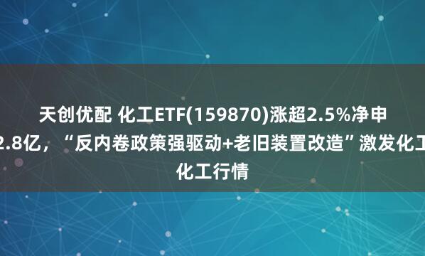 天创优配 化工ETF(159870)涨超2.5%净申购超2.8亿，“反内卷政策强驱动+老旧装置改造”激发化工行情