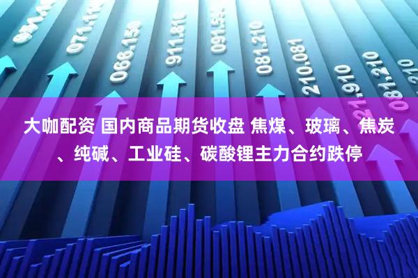 大咖配资 国内商品期货收盘 焦煤、玻璃、焦炭、纯碱、工业硅、碳酸锂主力合约跌停
