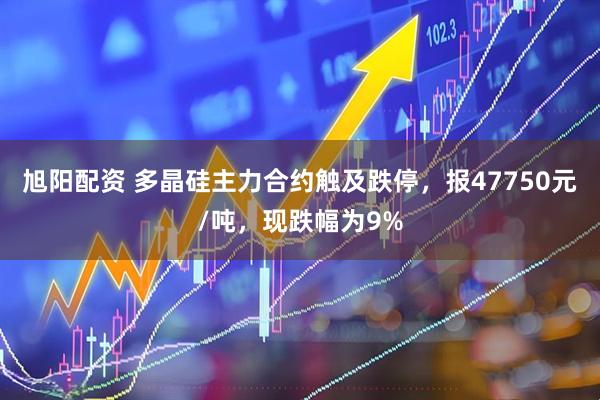 旭阳配资 多晶硅主力合约触及跌停，报47750元/吨，现跌幅为9%