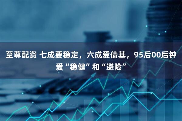 至尊配资 七成要稳定，六成爱债基，95后00后钟爱“稳健”和“避险”