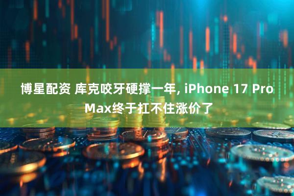 博星配资 库克咬牙硬撑一年, iPhone 17 Pro Max终于扛不住涨价了