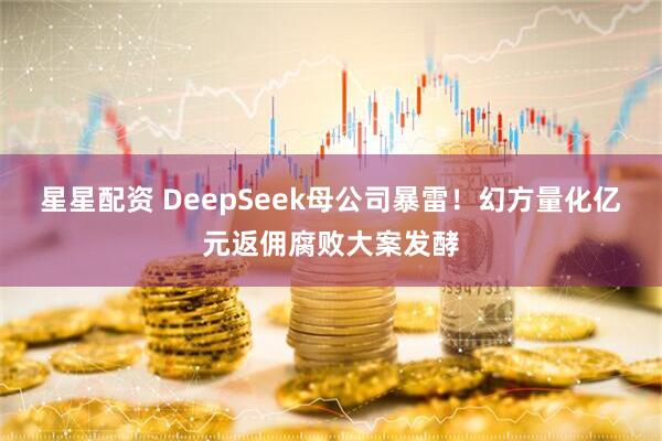 星星配资 DeepSeek母公司暴雷！幻方量化亿元返佣腐败大案发酵