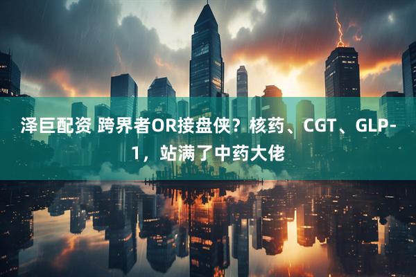 泽巨配资 跨界者OR接盘侠？核药、CGT、GLP-1，站满了中药大佬