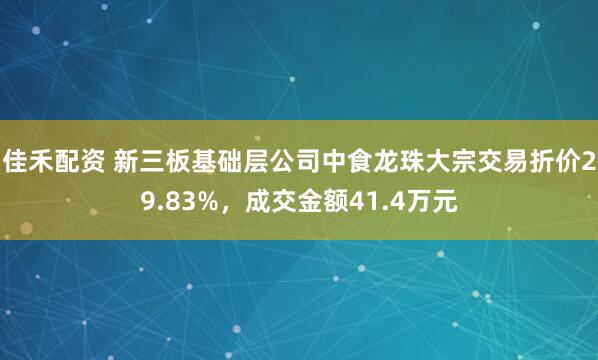 佳禾配资 新三板基础层公司中食龙珠大宗交易折价29.83%，成交金额41.4万元