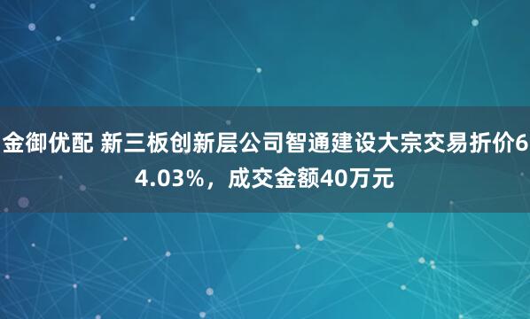 金御优配 新三板创新层公司智通建设大宗交易折价64.03%，成交金额40万元