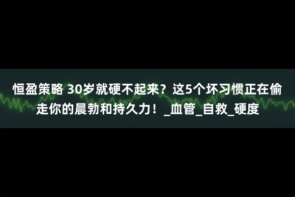 恒盈策略 30岁就硬不起来？这5个坏习惯正在偷走你的晨勃和持久力！_血管_自救_硬度
