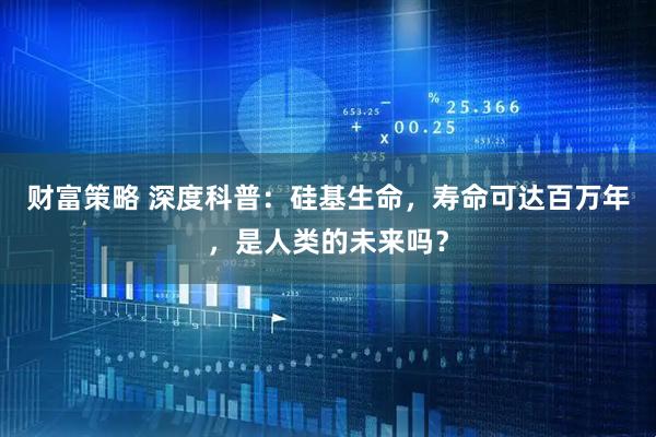 财富策略 深度科普：硅基生命，寿命可达百万年，是人类的未来吗？