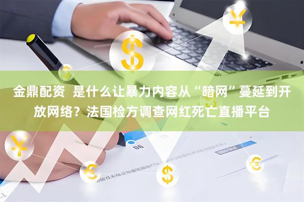 金鼎配资  是什么让暴力内容从“暗网”蔓延到开放网络？法国检方调查网红死亡直播平台