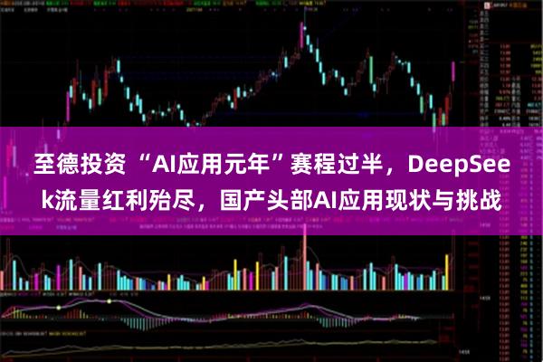 至德投资 “AI应用元年”赛程过半，DeepSeek流量红利殆尽，国产头部AI应用现状与挑战