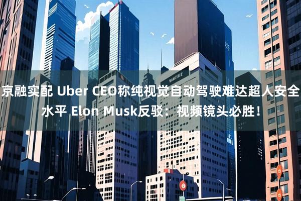 京融实配 Uber CEO称纯视觉自动驾驶难达超人安全水平 Elon Musk反驳：视频镜头必胜！
