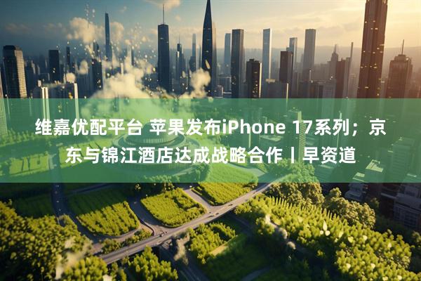 维嘉优配平台 苹果发布iPhone 17系列；京东与锦江酒店达成战略合作丨早资道
