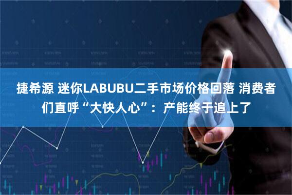 捷希源 迷你LABUBU二手市场价格回落 消费者们直呼“大快人心”：产能终于追上了