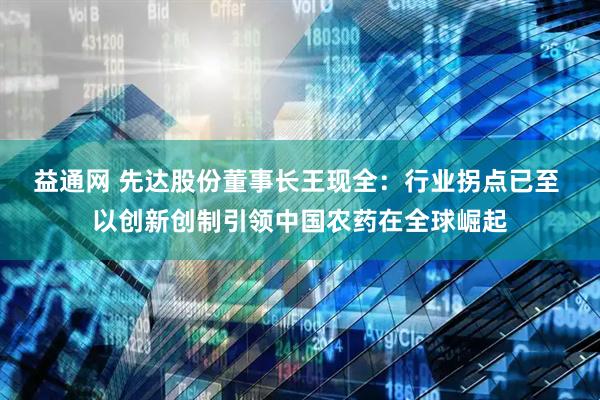 益通网 先达股份董事长王现全：行业拐点已至 以创新创制引领中国农药在全球崛起