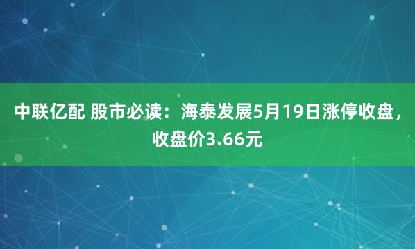 中联亿配 股市必读：海泰发展5月19日涨停收盘，收盘价3.66元