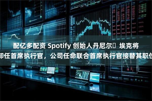 配亿多配资 Spotify 创始人丹尼尔・埃克将卸任首席执行官，公司任命联合首席执行官接替其职位