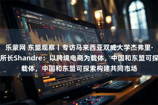 乐蒙网 东盟观察丨专访马来西亚双威大学杰弗里·谢东南亚研究所所长Shandre：以跨境电商为载体，中国和东盟可探索构建共同市场