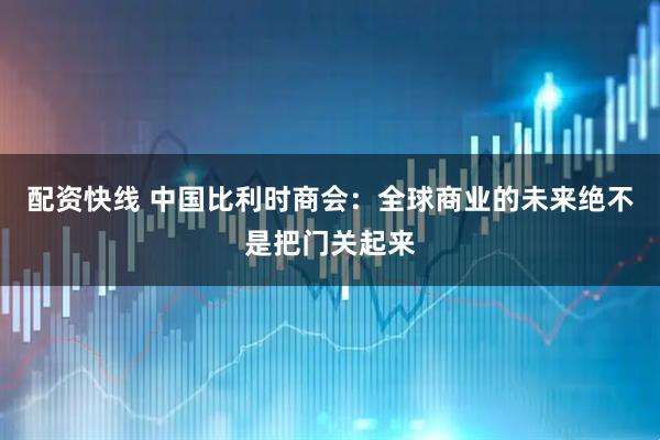 配资快线 中国比利时商会：全球商业的未来绝不是把门关起来