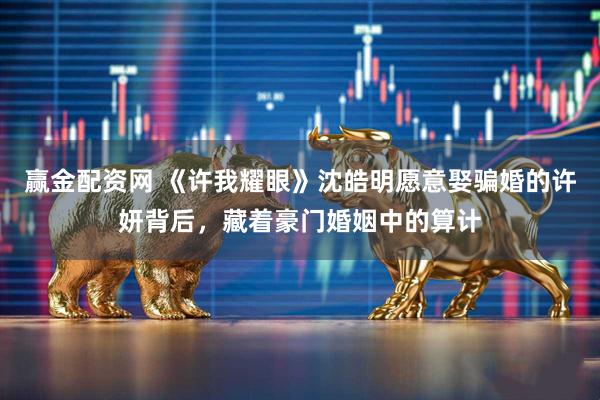 赢金配资网 《许我耀眼》沈皓明愿意娶骗婚的许妍背后，藏着豪门婚姻中的算计