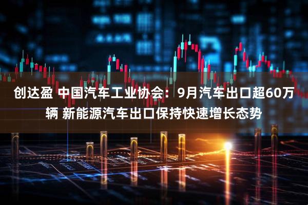 创达盈 中国汽车工业协会：9月汽车出口超60万辆 新能源汽车出口保持快速增长态势
