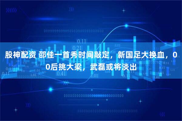 股神配资 邵佳一首秀时间敲定，新国足大换血，00后挑大梁，武磊或将淡出