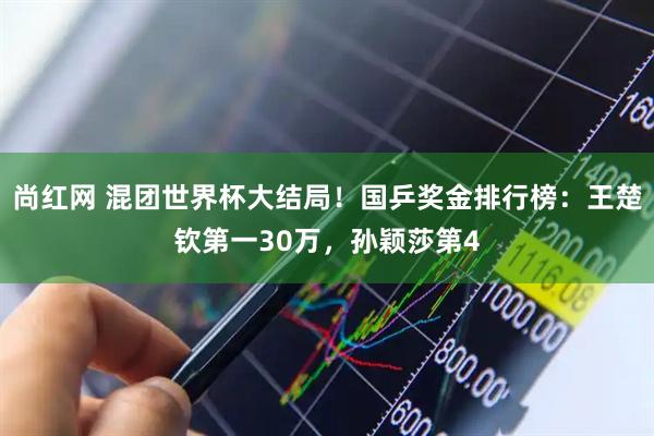 尚红网 混团世界杯大结局！国乒奖金排行榜：王楚钦第一30万，孙颖莎第4