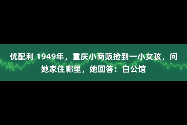 优配利 1949年，重庆小商贩捡到一小女孩，问她家住哪里，她回答：白公馆