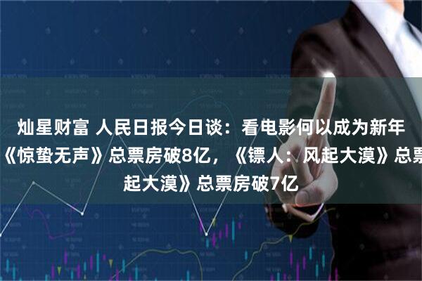 灿星财富 人民日报今日谈：看电影何以成为新年俗；电影《惊蛰无声》总票房破8亿，《镖人：风起大漠》总票房破7亿