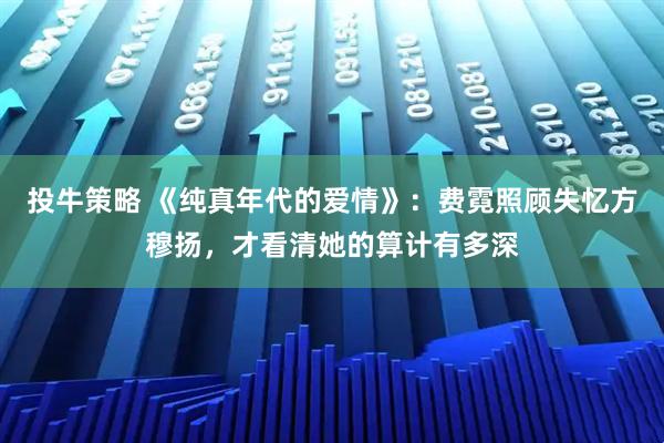 投牛策略 《纯真年代的爱情》：费霓照顾失忆方穆扬，才看清她的算计有多深