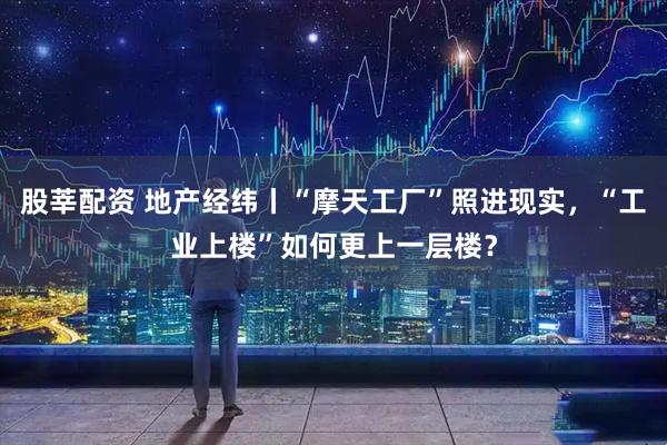 股莘配资 地产经纬丨“摩天工厂”照进现实，“工业上楼”如何更上一层楼？