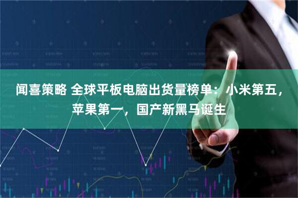 闻喜策略 全球平板电脑出货量榜单：小米第五，苹果第一，国产新黑马诞生